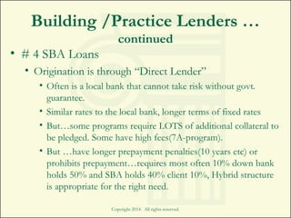 Building /Practice Lenders …
continued
• # 4 SBA Loans
• Origination is through “Direct Lender”
• Often is a local bank that cannot take risk without govt.
guarantee.
• Similar rates to the local bank, longer terms of fixed rates
• But…some programs require LOTS of additional collateral to
be pledged. Some have high fees(7A-program).
• But …have longer prepayment penalties(10 years etc) or
prohibits prepayment…requires most often 10% down bank
holds 50% and SBA holds 40% client 10%, Hybrid structure
is appropriate for the right need.
Copyright 2014. All rights reserved.
 