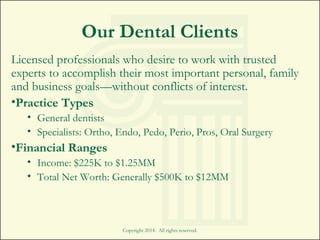 Copyright 2014. All rights reserved.
Our Dental Clients
Licensed professionals who desire to work with trusted
experts to accomplish their most important personal, family
and business goals—without conflicts of interest.
•Practice Types
• General dentists
• Specialists: Ortho, Endo, Pedo, Perio, Pros, Oral Surgery
•Financial Ranges
• Income: $225K to $1.25MM
• Total Net Worth: Generally $500K to $12MM
 