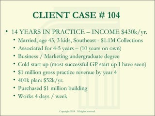 CLIENT CASE # 104
Copyright 2014. All rights reserved.
• 14 YEARS IN PRACTICE – INCOME $430k/yr.
• Married, age 43, 3 kids, Southeast - $1.1M Collections
• Associated for 4-5 years – (10 years on own)
• Business / Marketing undergraduate degree
• Cold start up (most successful GP start up I have seen)
• $1 million gross practice revenue by year 4
• 401k plan: $52k/yr.
• Purchased $1 million building
• Works 4 days / week
 