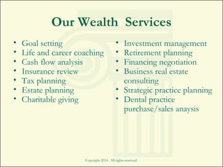 Copyright 2014. All rights reserved.
Our Wealth Services
• Goal setting
• Life and career coaching
• Cash flow analysis
• Insurance review
• Tax planning
• Estate planning
• Charitable giving
• Investment management
• Retirement planning
• Financing negotiation
• Business real estate
consulting
• Strategic practice planning
• Dental practice
purchase/sales anaysis
 
