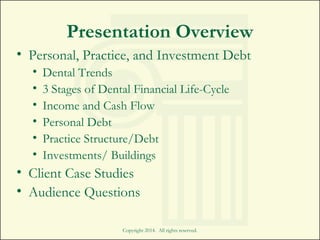 Presentation Overview
• Personal, Practice, and Investment Debt
• Dental Trends
• 3 Stages of Dental Financial Life-Cycle
• Income and Cash Flow
• Personal Debt
• Practice Structure/Debt
• Investments/ Buildings
• Client Case Studies
• Audience Questions
Copyright 2014. All rights reserved.
 