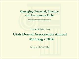Managing Personal, Practice
and Investment Debt
Strategies for Dental Professionals
Presentation for
Utah Dental Association Annual
Meeting - 2014
March 13/14 2014
Copyright 2014. All rights reserved.
 