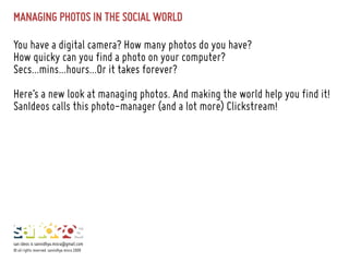 MANAGING PHOTOS IN THE SOCIAL WORLD
You have a digital camera? How many photos do you have?
How quicky can you find a photo on your computer?
Secs...mins...hours...Or it takes forever?
Here’s a new look at managing photos. And making the world help you find it!
SanIdeos calls this photo-manager (and a lot more) Clickstream!
san ideos is sannidhya.misra@gmail.com
© all rights reserved. sannidhya misra 2009
 