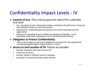 Conﬁden0ality	
  Impact	
  Levels	
  -­‐	
  IV	
  
  Context	
  of	
  Use:	
  This	
  is	
  the	
  purpose	
  for	
  which	
  PII	
  is	
  collected	
  
   and	
  used	
  
    •     E.g.,	
  providing	
  services,	
  behavioral	
  analysis,	
  evalua0on	
  of	
  preferences,	
  serving	
  up	
  
          ads,	
  sta0s0cal	
  analysis	
  or	
  law	
  enforcement	
  
    •     Important	
  for	
  understanding	
  how	
  disclosure	
  can	
  harm	
  individuals	
  and	
  the	
  
          organiza0on	
  
    •     Relevant	
  to	
  evalua0ng	
  impact	
  to	
  diﬀerent	
  categories	
  of	
  people	
  –	
  list	
  of	
  
          newslemer	
  subscribers	
  compared	
  to	
  list	
  of	
  law	
  enforcement	
  oﬃcers	
  
  Obliga>on	
  to	
  Protect	
  Conﬁden>ality:	
  	
  
     •    There	
  may	
  be	
  legal	
  or	
  contractual	
  obliga0ons	
  to	
  protect	
  PII.	
  The	
  collected	
  PII	
  
          may	
  being	
  assigned	
  higher	
  impact	
  levels	
  as	
  a	
  result	
  
  Access	
  to	
  and	
  Loca>on	
  of	
  PII:	
  Factors	
  to	
  consider:	
  
    •     Number	
  of	
  people	
  who	
  have	
  access	
  to	
  PII	
  
    •     Frequency	
  of	
  access	
  
    •     Remote,	
  oﬀsite	
  or	
  oﬀshore	
  access	
  or	
  backups	
  
    •     Accessed	
  or	
  carried	
  around	
  by	
  mobile	
  workers	
  


                                                                                                                         	
  Page:	
  11	
  
 