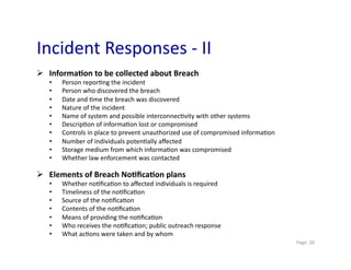 Incident	
  Responses	
  -­‐	
  II	
  
  Informa>on	
  to	
  be	
  collected	
  about	
  Breach	
  
    •    Person	
  repor0ng	
  the	
  incident	
  
    •    Person	
  who	
  discovered	
  the	
  breach	
  
    •    Date	
  and	
  0me	
  the	
  breach	
  was	
  discovered	
  
    •    Nature	
  of	
  the	
  incident	
  
    •    Name	
  of	
  system	
  and	
  possible	
  interconnec0vity	
  with	
  other	
  systems	
  
    •    Descrip0on	
  of	
  informa0on	
  lost	
  or	
  compromised	
  
    •    Controls	
  in	
  place	
  to	
  prevent	
  unauthorized	
  use	
  of	
  compromised	
  informa0on	
  
    •    Number	
  of	
  individuals	
  poten0ally	
  aﬀected	
  
    •    Storage	
  medium	
  from	
  which	
  informa0on	
  was	
  compromised	
  
    •    Whether	
  law	
  enforcement	
  was	
  contacted	
  

  Elements	
  of	
  Breach	
  No>ﬁca>on	
  plans	
  
    •    Whether	
  no0ﬁca0on	
  to	
  aﬀected	
  individuals	
  is	
  required	
  
    •    Timeliness	
  of	
  the	
  no0ﬁca0on	
  
    •    Source	
  of	
  the	
  no0ﬁca0on	
  
    •    Contents	
  of	
  the	
  no0ﬁca0on	
  
    •    Means	
  of	
  providing	
  the	
  no0ﬁca0on	
  
    •    Who	
  receives	
  the	
  no0ﬁca0on;	
  public	
  outreach	
  response	
  
    •    What	
  ac0ons	
  were	
  taken	
  and	
  by	
  whom	
  
                                                                                                                  	
  Page:	
  20	
  
 