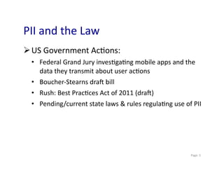 PII	
  and	
  the	
  Law	
  
 US	
  Government	
  Ac0ons:	
  
  •  Federal	
  Grand	
  Jury	
  inves0ga0ng	
  mobile	
  apps	
  and	
  the	
  
     data	
  they	
  transmit	
  about	
  user	
  ac0ons	
  
  •  Boucher-­‐Stearns	
  draY	
  bill	
  
  •  Rush:	
  Best	
  Prac0ces	
  Act	
  of	
  2011	
  (draY)	
  
  •  Pending/current	
  state	
  laws	
  &	
  rules	
  regula0ng	
  use	
  of	
  PII	
  




                                                                                 	
  Page:	
  5	
  
 