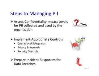Steps	
  to	
  Managing	
  PII	
  
 Assess	
  Conﬁden0ality	
  Impact	
  Levels	
  
  for	
  PII	
  collected	
  and	
  used	
  by	
  the	
  
  organiza0on	
  

 Implement	
  Appropriate	
  Controls	
  
   •  Opera0onal	
  Safeguards	
  
   •  Privacy	
  Safeguards	
  
   •  Security	
  Controls	
  

 Prepare	
  Incident	
  Responses	
  for	
  
  Data	
  Breaches	
  
                                                            	
  Page:	
  7	
  
 