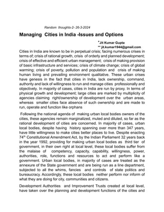 Random thoughts-2- 26-3-2024
Managing Cities in India -Issues and Options
*Jit Kumar Gupta
** jit.kumar1944@gmail.com
Cities in India are known to be in perpetual crisis; facing numerous crises in
terms of; crisis of rational growth, crisis of orderly and planned development;
crisis of effective and efficient urban management; crisis of making provision
of basic infrastructure and services; crisis of climate change; crisis of global
warming; crisis of poverty, pollution and population and crisis of making
human living and prevailing environment qualitative. These urban crises
have genesis in the fact that cities in India, lack ownership, command,
authority and lack of willingness to run and manage cities professionally and
objectively. In majority of cases, cities in India are run by proxy. In terms of
physical growth and development; large cities are marked by multiplicity of
agencies claiming right/ownership of development over the urban areas,
whereas smaller cities face absence of such ownership and are made to
run, operate and function like orphans
Following the national agenda of making urban local bodies owners of the
cities, these agencies remain marginalized, muted and diluted, so far as the
rational development of cities are concerned. In majority of cases, urban
local bodies, despite having history spanning over more than 347 years,
have little willingness to make cities better places to live. Despite enacting
74th
Constitutional Amendment Act, by the Indian Parliament 32 years back
in the year 1992, providing for making urban local bodies as third tier of
government, in their own right at local level, these local bodies suffer from
the malaise of competency, capacity, capability, willingness, power,
authorities, role, functions and resources to act and perform like a
government. Urban local bodies, in majority of cases are treated as the
annexure of the State government and are being run as a line department,
subjected to all the whims, fancies and controls of state politics and
bureaucracy. Accordingly, these local bodies neither perform nor inform of
what they are doing for city, communities and citizens.
Development Authorities and Improvement Trusts created at local level,
have taken over the planning and development functions of the cities and
 
