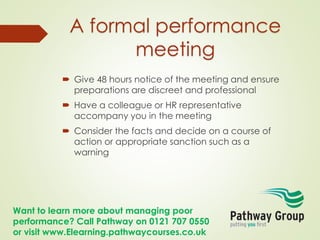 Want to learn more about managing poor
performance? Call Pathway on 0121 707 0550
or visit www.Elearning.pathwaycourses.co.uk
A formal performance
meeting
 Give 48 hours notice of the meeting and ensure
preparations are discreet and professional
 Have a colleague or HR representative
accompany you in the meeting
 Consider the facts and decide on a course of
action or appropriate sanction such as a
warning
 