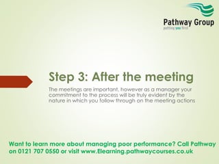 Want to learn more about managing poor performance? Call Pathway
on 0121 707 0550 or visit www.Elearning.pathwaycourses.co.uk
Step 3: After the meeting
The meetings are important, however as a manager your
commitment to the process will be truly evident by the
nature in which you follow through on the meeting actions
 