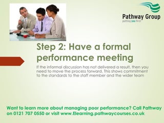 Want to learn more about managing poor performance? Call Pathway
on 0121 707 0550 or visit www.Elearning.pathwaycourses.co.uk
Step 2: Have a formal
performance meeting
If the informal discussion has not delivered a result, then you
need to move the process forward. This shows commitment
to the standards to the staff member and the wider team
 