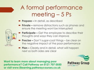 Want to learn more about managing poor
performance? Call Pathway on 0121 707 0550
or visit www.Elearning.pathwaycourses.co.uk
A formal performance
meeting – 5 Ps
 Prepare – In detail, as described
 Private – remove distractions such as phones and
ensure the meeting wont be interrupted
 Participate – Get the employee to describe their
thoughts and ways they can improve
 Precise – Don’t sugar-coat things – be clear on
the negative impact of the poor performance
 Plan – Clearly and in detail, what will happen
next so both sides are clear
 