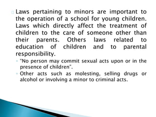 Laws pertaining to minors are important to
the operation of a school for young children.
Laws which directly affect the treatment of
children to the care of someone other than
their parents. Others laws related to
education of children and to parental
responsibility.
◦ “No person may commit sexual acts upon or in the
presence of children”.
◦ Other acts such as molesting, selling drugs or
alcohol or involving a minor to criminal acts.
 