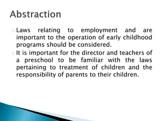 Laws relating to employment and are
important to the operation of early childhood
programs should be considered.
It is important for the director and teachers of
a preschool to be familiar with the laws
pertaining to treatment of children and the
responsibility of parents to their children.
 