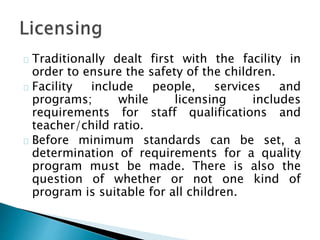 Traditionally dealt first with the facility in
order to ensure the safety of the children.
Facility include people, services and
programs; while licensing includes
requirements for staff qualifications and
teacher/child ratio.
Before minimum standards can be set, a
determination of requirements for a quality
program must be made. There is also the
question of whether or not one kind of
program is suitable for all children.
 
