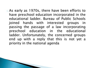 As early as 1970s, there have been efforts to
have preschool education incorporated in the
educational ladder. Bureau of Public Schools
joined hands with interested groups in
passing the passage of a law incorporating
preschool education in the educational
ladder. Unfortunately, the concerned groups
end up with a reply that this is not yet a
priority in the national agenda
 