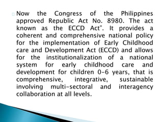 Now the Congress of the Philippines
approved Republic Act No. 8980. The act
known as the ECCD Act”. It provides a
coherent and comprehensive national policy
for the implementation of Early Childhood
care and Development Act (ECCD) and allows
for the institutionalization of a national
system for early childhood care and
development for children 0-6 years, that is
comprehensive, integrative, sustainable
involving multi-sectoral and interagency
collaboration at all levels.
 