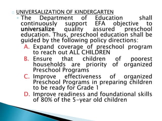 UNIVERSALIZATION OF KINDERGARTEN
◦ The Department of Education shall
continuously support EFA objective to
universalize quality assured preschool
education. Thus, preschool education shall be
guided by the following policy directions:
A. Expand coverage of preschool program
to reach out ALL CHILDREN
B. Ensure that children of poorest
households are priority of organized
Preschool Programs
C. Improve effectiveness of organized
Preschool Programs in preparing children
to be ready for Grade 1
D. Improve readiness and foundational skills
of 80% of the 5-year old children
 