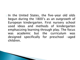 In the United States, the five-year old olds
begun during the 1800’s as an outgrowth of
European kindergarten. First nursery school
used ideas and methods of kindergarten
emphasizing learning through play. The focus
was academic but the curriculum was
designed specifically for preschool –aged
children.
 