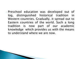 Preschool education was developed out of
log, distinguished historical tradition in
Western countries. Gradually, it spread out to
Eastern countries of the world. Such a long
tradition is now part of our academic
knowledge which provides us with the means
to understand where we are now.
 
