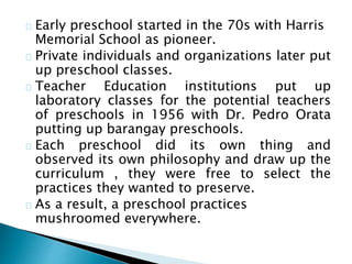 Early preschool started in the 70s with Harris
Memorial School as pioneer.
Private individuals and organizations later put
up preschool classes.
Teacher Education institutions put up
laboratory classes for the potential teachers
of preschools in 1956 with Dr. Pedro Orata
putting up barangay preschools.
Each preschool did its own thing and
observed its own philosophy and draw up the
curriculum , they were free to select the
practices they wanted to preserve.
As a result, a preschool practices
mushroomed everywhere.
 