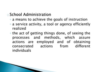 School Administration
◦ a means to achieve the goals of instruction
◦ a service activity, a tool or agency efficiently
realized
◦ the act of getting things done, of seeing the
processes and methods, which assure
actions are employed and of obtaining
consecrated actions from different
individuals
 