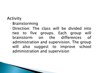 Activity
◦ Brainstorming
◦ Direction: The class will be divided into
two to five groups. Each group will
brainstorm on the differences of
administration and supervision. The group
will also suggest to improve school
administration and supervision
 
