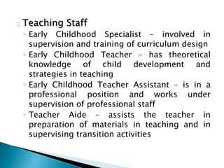 Teaching Staff
◦ Early Childhood Specialist – involved in
supervision and training of curriculum design
◦ Early Childhood Teacher – has theoretical
knowledge of child development and
strategies in teaching
◦ Early Childhood Teacher Assistant – is in a
professional position and works under
supervision of professional staff
◦ Teacher Aide – assists the teacher in
preparation of materials in teaching and in
supervising transition activities
 
