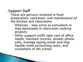 Support Staff
◦ These are persons involved in food
preparation, sanitation, and maintenance of
the kitchen and classrooms
◦ Dietician – may serve as consultant or
may participate in classroom cooking
projects
◦ Other support staffs take care of office
needs, maintain records, answer phone
calls, manage typing needs and may
handle some accounting tasks, and
custodians of the school
 