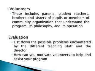 Volunteers
◦ These includes parents, student teachers,
brothers and sisters of pupils or members of
community organization that understand the
program, its philosophy, and its operation
Evaluation
◦ List down the possible problems encountered
by the different teaching staff and the
director
◦ How can you motivate volunteers to help and
assist your program
 