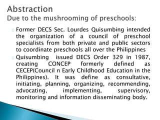 Former DECS Sec. Lourdes Quisumbing intended
the organization of a council of preschool
specialists from both private and public sectors
to coordinate preschools all over the Philippines
Quisumbing issued DECS Order 329 in 1987,
creating CONCEP formerly defined as
CECEP(Council n Early Childhood Education in the
Philippines). It was define as consultative,
initiating, planning, organizing, recommending,
advocating, implementing, supervisory,
monitoring and information disseminating body.
 