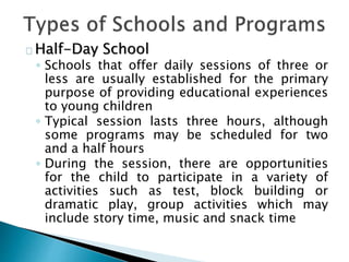 Half-Day School
◦ Schools that offer daily sessions of three or
less are usually established for the primary
purpose of providing educational experiences
to young children
◦ Typical session lasts three hours, although
some programs may be scheduled for two
and a half hours
◦ During the session, there are opportunities
for the child to participate in a variety of
activities such as test, block building or
dramatic play, group activities which may
include story time, music and snack time
 