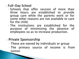 Full-Day School
◦ Schools that offer session of more than
three hours are established to provide
group care while the parents work or for
some other reasons are not available to care
for the child.
◦ The institutions are established for the
purpose of minimizing the absence of
employees so as to increase production.
Private Sponsorship
◦ These are owned by individuals or group
◦ The primary source of income is from
tuition
 