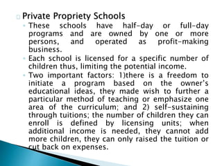Private Propriety Schools
◦ These schools have half-day or full-day
programs and are owned by one or more
persons, and operated as profit-making
business.
◦ Each school is licensed for a specific number of
children thus, limiting the potential income.
◦ Two important factors: 1)there is a freedom to
initiate a program based on the owner’s
educational ideas, they made wish to further a
particular method of teaching or emphasize one
area of the curriculum; and 2) self-sustaining
through tuitions; the number of children they can
enroll is defined by licensing units; when
additional income is needed, they cannot add
more children, they can only raised the tuition or
cut back on expenses.
 