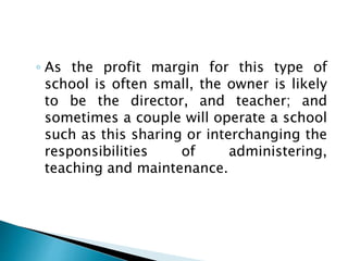 ◦ As the profit margin for this type of
school is often small, the owner is likely
to be the director, and teacher; and
sometimes a couple will operate a school
such as this sharing or interchanging the
responsibilities of administering,
teaching and maintenance.
 