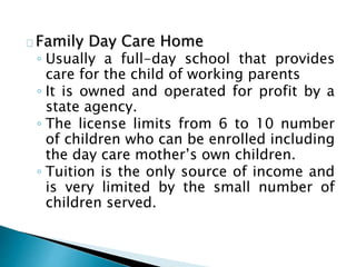 Family Day Care Home
◦ Usually a full-day school that provides
care for the child of working parents
◦ It is owned and operated for profit by a
state agency.
◦ The license limits from 6 to 10 number
of children who can be enrolled including
the day care mother’s own children.
◦ Tuition is the only source of income and
is very limited by the small number of
children served.
 