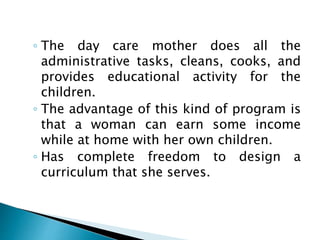 ◦ The day care mother does all the
administrative tasks, cleans, cooks, and
provides educational activity for the
children.
◦ The advantage of this kind of program is
that a woman can earn some income
while at home with her own children.
◦ Has complete freedom to design a
curriculum that she serves.
 