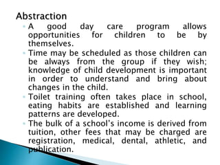 Abstraction
◦ A good day care program allows
opportunities for children to be by
themselves.
◦ Time may be scheduled as those children can
be always from the group if they wish;
knowledge of child development is important
in order to understand and bring about
changes in the child.
◦ Toilet training often takes place in school,
eating habits are established and learning
patterns are developed.
◦ The bulk of a school’s income is derived from
tuition, other fees that may be charged are
registration, medical, dental, athletic, and
publication.
 