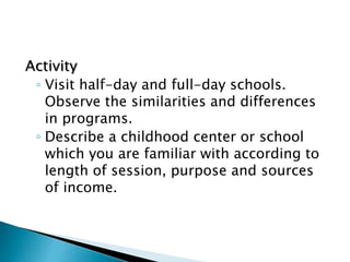 Activity
◦ Visit half-day and full-day schools.
Observe the similarities and differences
in programs.
◦ Describe a childhood center or school
which you are familiar with according to
length of session, purpose and sources
of income.
 