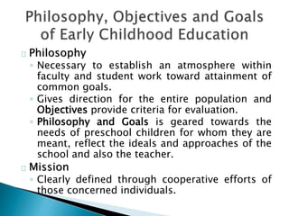 Philosophy
◦ Necessary to establish an atmosphere within
faculty and student work toward attainment of
common goals.
◦ Gives direction for the entire population and
Objectives provide criteria for evaluation.
◦ Philosophy and Goals is geared towards the
needs of preschool children for whom they are
meant, reflect the ideals and approaches of the
school and also the teacher.
Mission
◦ Clearly defined through cooperative efforts of
those concerned individuals.
 