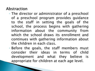 Abstraction
◦ The director or administrator of a preschool
of a preschool program provides guidance
to the staff in setting the goals of the
school, the process begins with gathering
information about the community from
which the school draws its enrollment and
continues with gathering information about
the children in each class.
◦ Before the goals, the staff members must
consider their ideas in terms of child
development and what they believe is
appropriate for children at each age level.
 