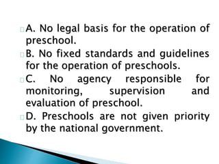 A. No legal basis for the operation of
preschool.
B. No fixed standards and guidelines
for the operation of preschools.
C. No agency responsible for
monitoring, supervision and
evaluation of preschool.
D. Preschools are not given priority
by the national government.
 