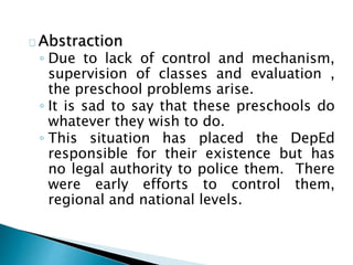 Abstraction
◦ Due to lack of control and mechanism,
supervision of classes and evaluation ,
the preschool problems arise.
◦ It is sad to say that these preschools do
whatever they wish to do.
◦ This situation has placed the DepEd
responsible for their existence but has
no legal authority to police them. There
were early efforts to control them,
regional and national levels.
 