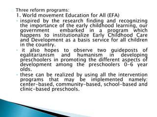 Three reform programs:
1. World movement Education for All (EFA)
◦ inspired by the research finding and recognizing
the importance of the early childhood learning, our
government embarked in a program which
happens to institutionalize Early Childhood Care
and Development as a basis service for all children
in the country.
◦ it also hopes to observe two guideposts of
egalitarianism and humanism in developing
preschoolers in promoting the different aspects of
development among the preschoolers 0-6 year
olds.
◦ these can be realized by using all the intervention
programs that may be implemented namely:
center-based, community-based, school-based and
clinic-based preschools.
 