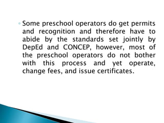 ◦ Some preschool operators do get permits
and recognition and therefore have to
abide by the standards set jointly by
DepEd and CONCEP, however, most of
the preschool operators do not bother
with this process and yet operate,
change fees, and issue certificates.
 