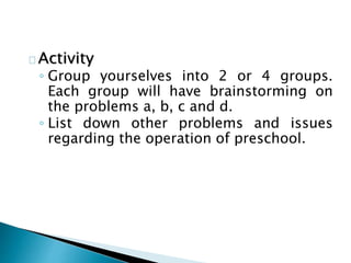 Activity
◦ Group yourselves into 2 or 4 groups.
Each group will have brainstorming on
the problems a, b, c and d.
◦ List down other problems and issues
regarding the operation of preschool.
 