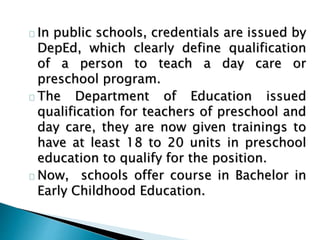 In public schools, credentials are issued by
DepEd, which clearly define qualification
of a person to teach a day care or
preschool program.
The Department of Education issued
qualification for teachers of preschool and
day care, they are now given trainings to
have at least 18 to 20 units in preschool
education to qualify for the position.
Now, schools offer course in Bachelor in
Early Childhood Education.
 