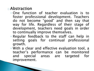 Abstraction
◦ One function of teacher evaluation is to
foster professional development. Teachers
do not become “good” and then say that
way for life. Regardless of their stage of
development, teachers need goals in order
to continually improve themselves.
◦ Regular feedback to the staff can help in
setting goals for continual professional
growth.
◦ With a clear and effective evaluation tool, a
teacher’s performance can be monitored
and special areas are targeted for
improvement.
 