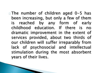 The number of children aged 0-5 has
been increasing, but only a few of them
is reached by any form of early
childhood education. If there is no
dramatic improvement in the extent of
services provided, about two thirds of
our children will suffer irreparably from
lack of psychosocial and intellectual
stimulation during the most absorbent
years of their lives.
 