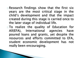 Research findings show that the first six
years are the most critical stage in the
child’s development and that the impact
created during this stage is carried once to
the later stage of individual life.
To realize the quality of Education for
All(EFA), International agencies have
poured loans and grants, yet despite the
resources and efforts committed to EFA,
student economic development has not
really been encouraging.
 
